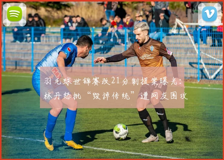羽毛球世锦赛改21分制提案曝光:林丹怒批“毁掉传统”遭网友围攻