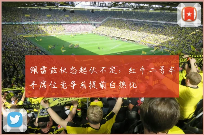 佩雷兹状态起伏不定,红牛二号车手席位竞争或提前白热化