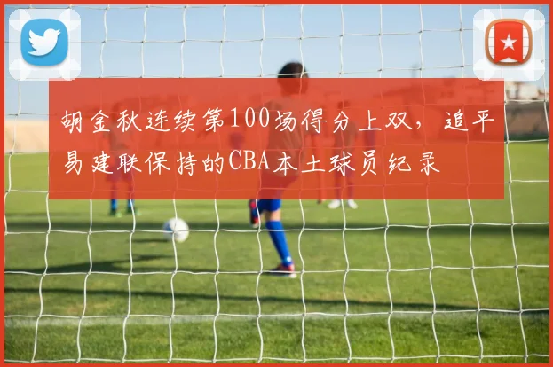胡金秋连续第100场得分上双,追平易建联保持的CBA本土球员纪录