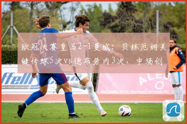 欧冠决赛皇马2-1曼城：贝林厄姆关键传球5次vs德布劳内3次，中场创造力对决