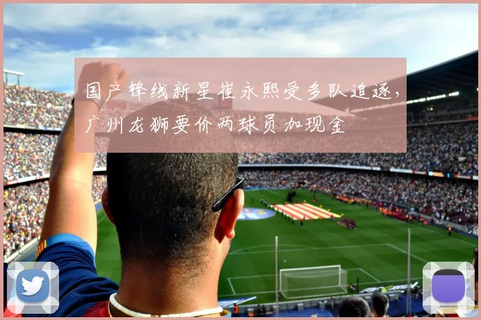 国产锋线新星崔永熙受多队追逐,广州龙狮要价两球员加现金